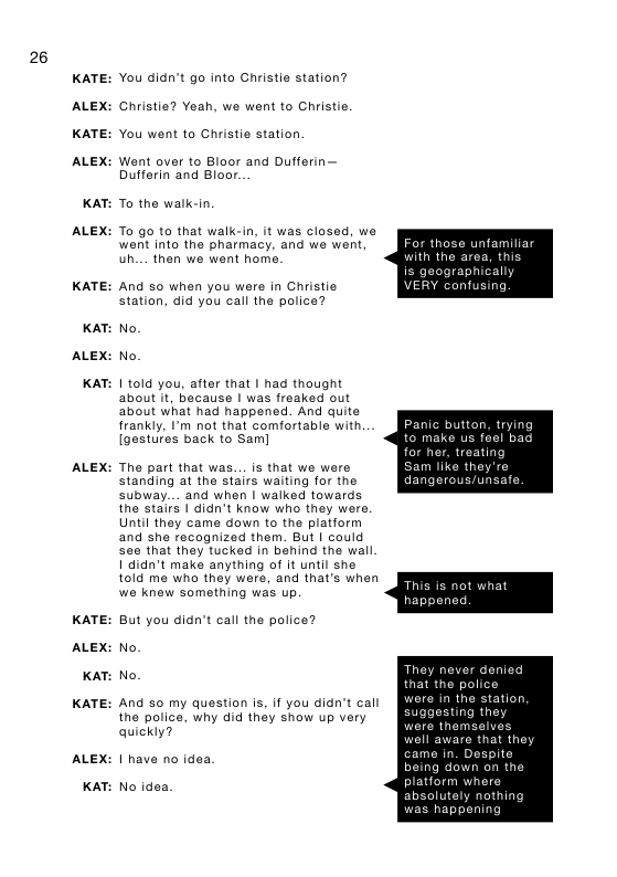 26  KATE:  ALEX:  KATE:  ALEX:  KAT:  ALEX:  KATE:  KAT:  ALEX:  KAT:  ALEX:  KATE:  ALEX:  KAT:  KATE:  ALEX:  KAT:  You didn’t go into Christie station? Christie? Yeah, we went to Christie. You went to Christie station.  Went over to Bloor and Dufferin— Dufferin and Bloor.  To the walk-in  To go to that walk-in, it was closed, we went into the pharmacy, and we went. uh.... then we went home.  And 0 when you wers in Christie station, did you call the police?  No. No.  1 told you, aiter that | had thought about it, because | was freaked out about what had happened. And quite frankly, I’m not that comfortable with [gestures back to Sam]  The part that was. . is that we were standing at the stairs waiting for the subway... and when I walked towards the stairs 1 didn’t know who they were. Until they came down to the platform and she recognized them. But | could seo that they tucked in behind the wall 1 didn’t make anything of it until she told me who they were, and that’s when we knew something was up  But you didn’t call the police? No.  No.  And so my question is, if you didn’t call the police, why did they show up very quickly?  1 have no idea  No idea.  Fo  ¢ those unfamiliar  with the area, this  raphically  VERY confusing  Pay for  da  k  nic button, trying make us feel b her, treating  m like they’re inge  that the pol  re in the station,  suggesting they  re thems 1 aware that they  came in. Despite  ab  ng down on the  rm whers olutely nothing < happening  